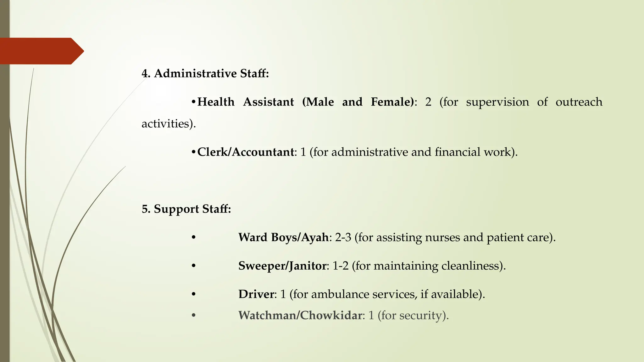 4. Administrative Staff:
•Health Assistant (Male and Female): 2 (for supervision of outreach
activities).
•Clerk/Accountant: 1 (for administrative and financial work).
5. Support Staff:
• Ward Boys/Ayah: 2-3 (for assisting nurses and patient care).
• Sweeper/Janitor: 1-2 (for maintaining cleanliness).
• Driver: 1 (for ambulance services, if available).
• Watchman/Chowkidar: 1 (for security).
 