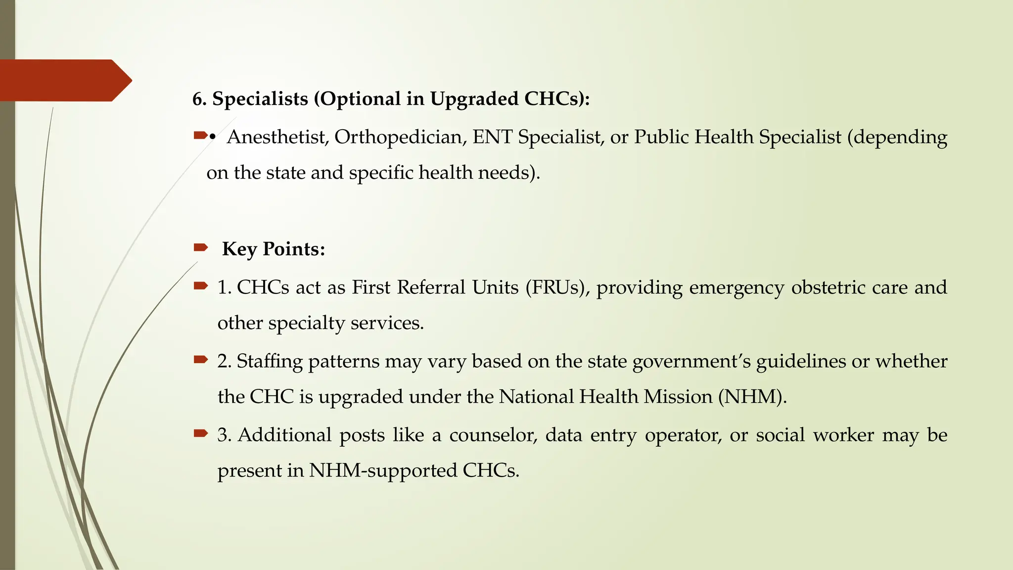 6. Specialists (Optional in Upgraded CHCs):
• Anesthetist, Orthopedician, ENT Specialist, or Public Health Specialist (depending
on the state and specific health needs).
 Key Points:
 1. CHCs act as First Referral Units (FRUs), providing emergency obstetric care and
other specialty services.
 2. Staffing patterns may vary based on the state government’s guidelines or whether
the CHC is upgraded under the National Health Mission (NHM).
 3. Additional posts like a counselor, data entry operator, or social worker may be
present in NHM-supported CHCs.
 