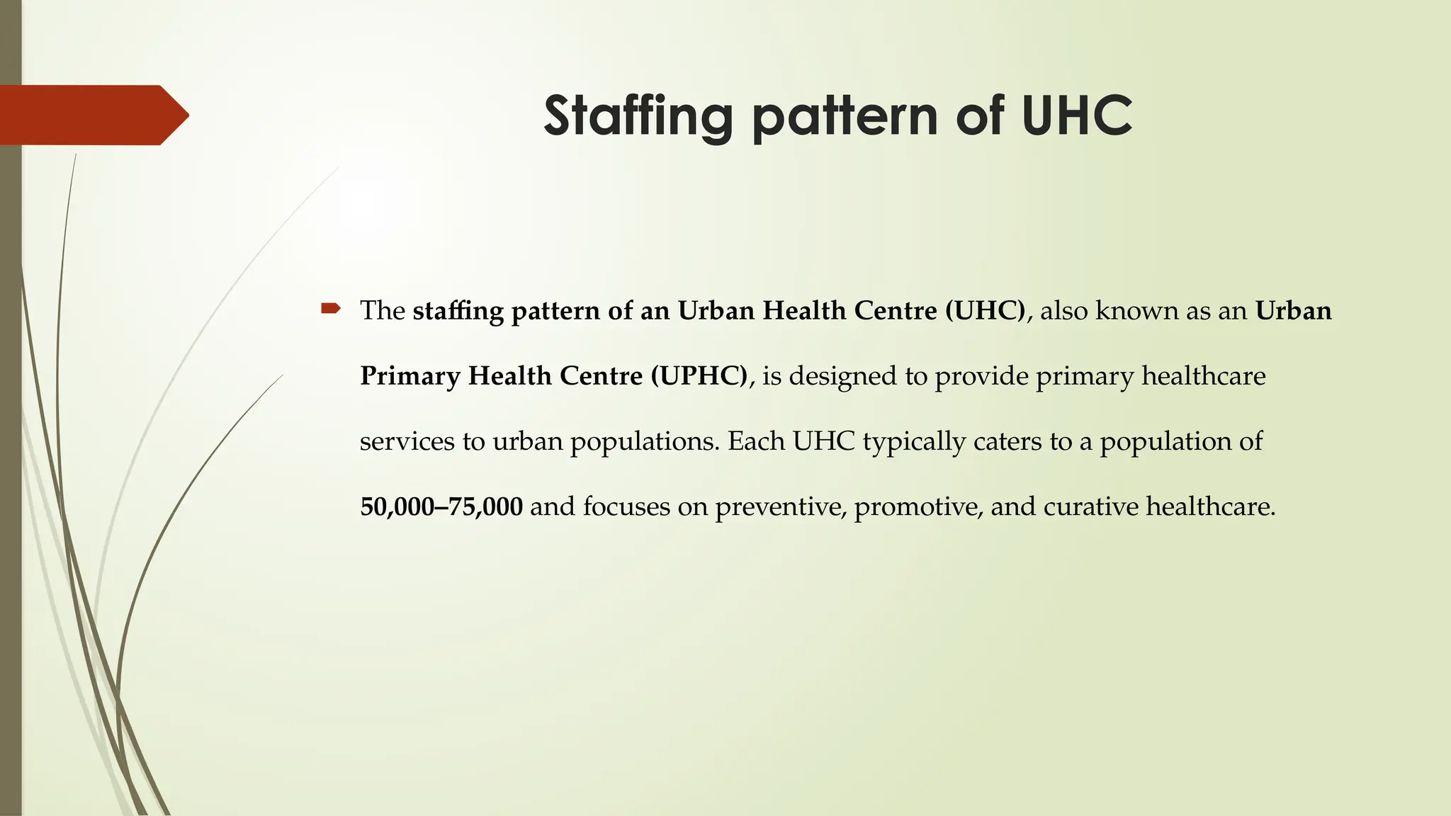 Staffing pattern of UHC
 The staffing pattern of an Urban Health Centre (UHC), also known as an Urban
Primary Health Centre (UPHC), is designed to provide primary healthcare
services to urban populations. Each UHC typically caters to a population of
50,000–75,000 and focuses on preventive, promotive, and curative healthcare.
 