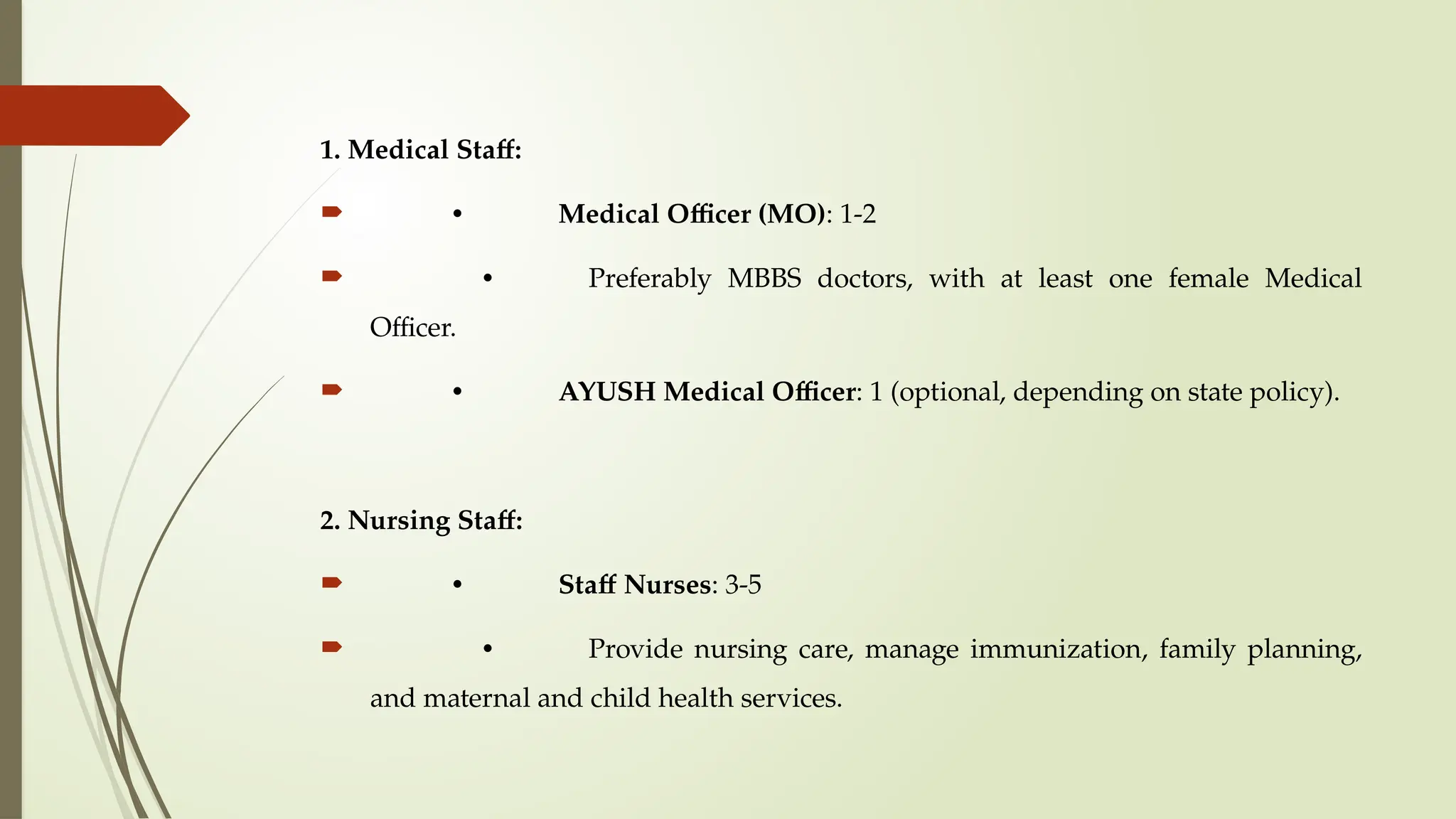 1. Medical Staff:
 • Medical Officer (MO): 1-2
 • Preferably MBBS doctors, with at least one female Medical
Officer.
 • AYUSH Medical Officer: 1 (optional, depending on state policy).
2. Nursing Staff:
 • Staff Nurses: 3-5
 • Provide nursing care, manage immunization, family planning,
and maternal and child health services.
 