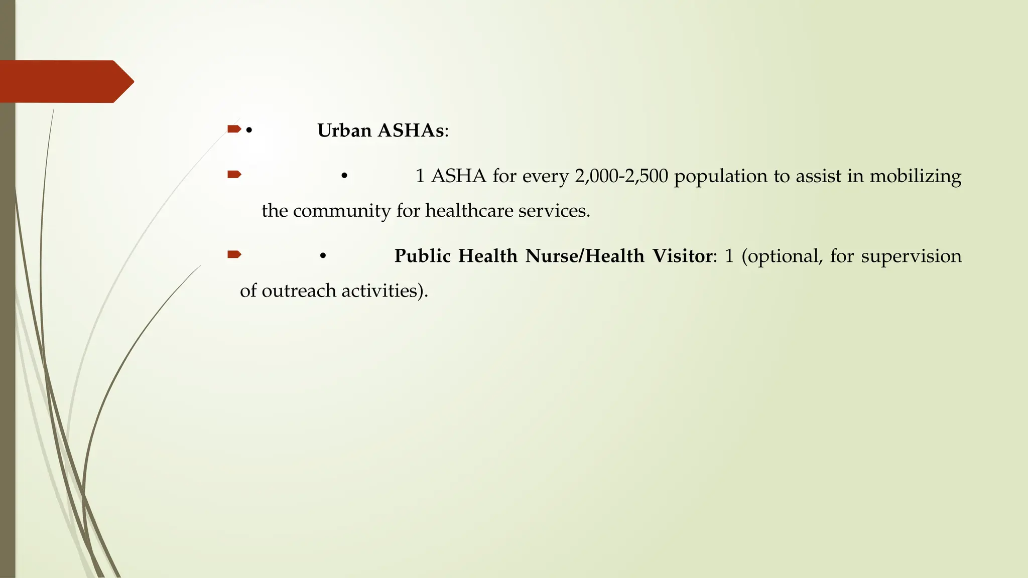 • Urban ASHAs:
 • 1 ASHA for every 2,000-2,500 population to assist in mobilizing
the community for healthcare services.
 • Public Health Nurse/Health Visitor: 1 (optional, for supervision
of outreach activities).
 