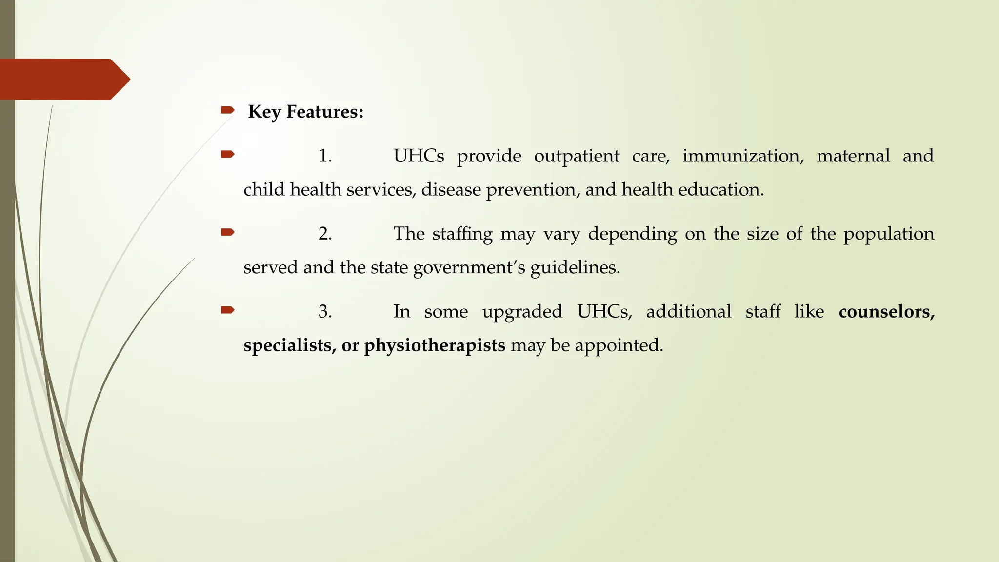  Key Features:
 1. UHCs provide outpatient care, immunization, maternal and
child health services, disease prevention, and health education.
 2. The staffing may vary depending on the size of the population
served and the state government’s guidelines.
 3. In some upgraded UHCs, additional staff like counselors,
specialists, or physiotherapists may be appointed.
 