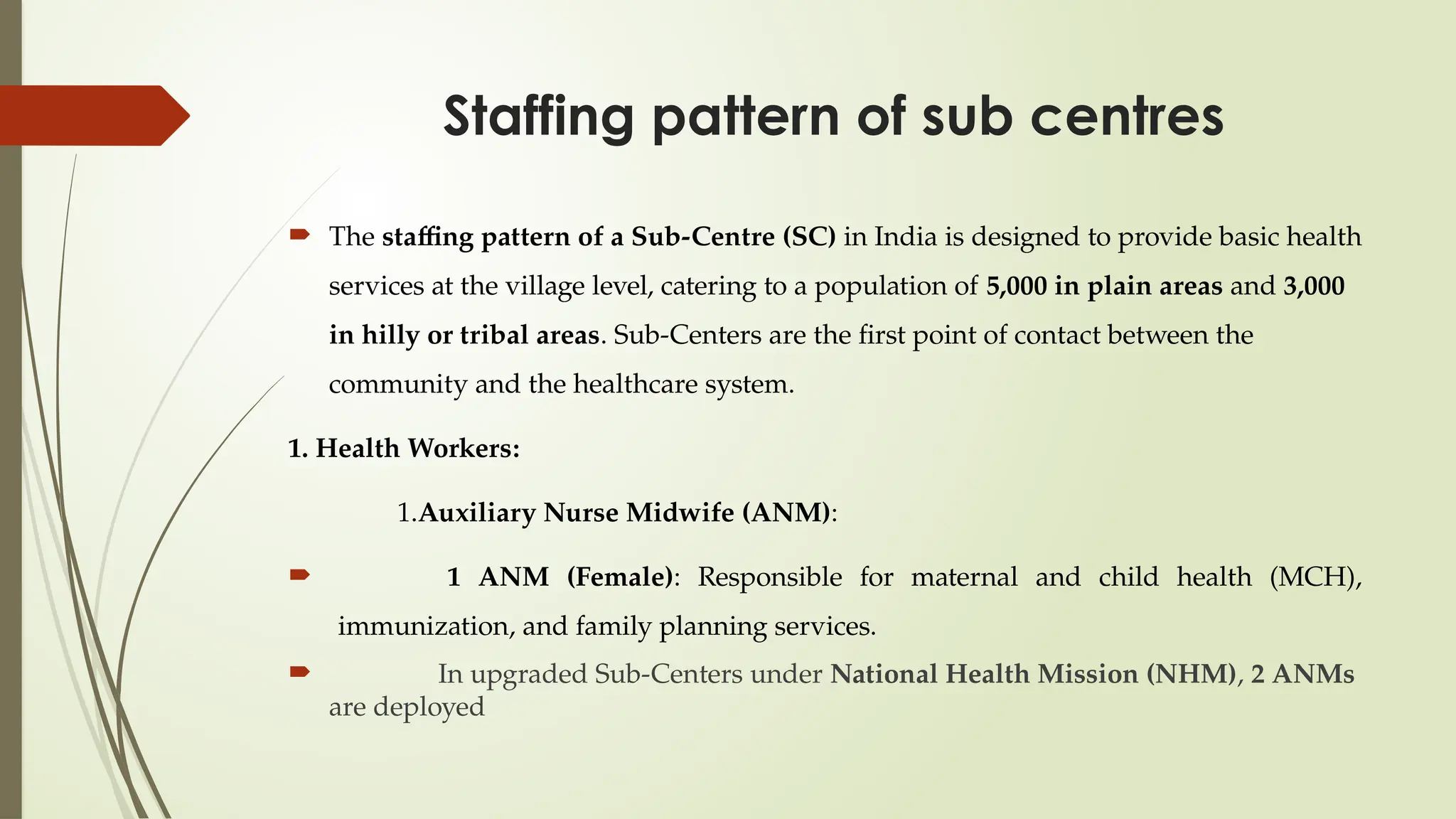 Staffing pattern of sub centres
 The staffing pattern of a Sub-Centre (SC) in India is designed to provide basic health
services at the village level, catering to a population of 5,000 in plain areas and 3,000
in hilly or tribal areas. Sub-Centers are the first point of contact between the
community and the healthcare system.
1. Health Workers:
1.Auxiliary Nurse Midwife (ANM):
 1 ANM (Female): Responsible for maternal and child health (MCH),
immunization, and family planning services.
 In upgraded Sub-Centers under National Health Mission (NHM), 2 ANMs
are deployed
 