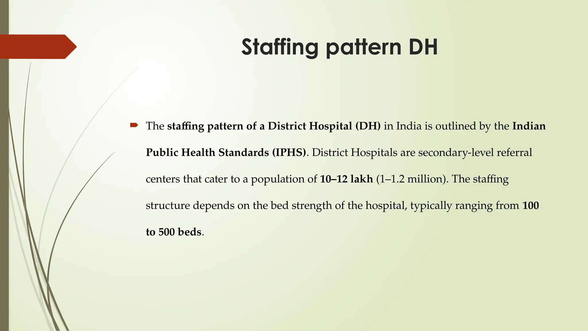 Staffing pattern DH
 The staffing pattern of a District Hospital (DH) in India is outlined by the Indian
Public Health Standards (IPHS). District Hospitals are secondary-level referral
centers that cater to a population of 10–12 lakh (1–1.2 million). The staffing
structure depends on the bed strength of the hospital, typically ranging from 100
to 500 beds.
 
