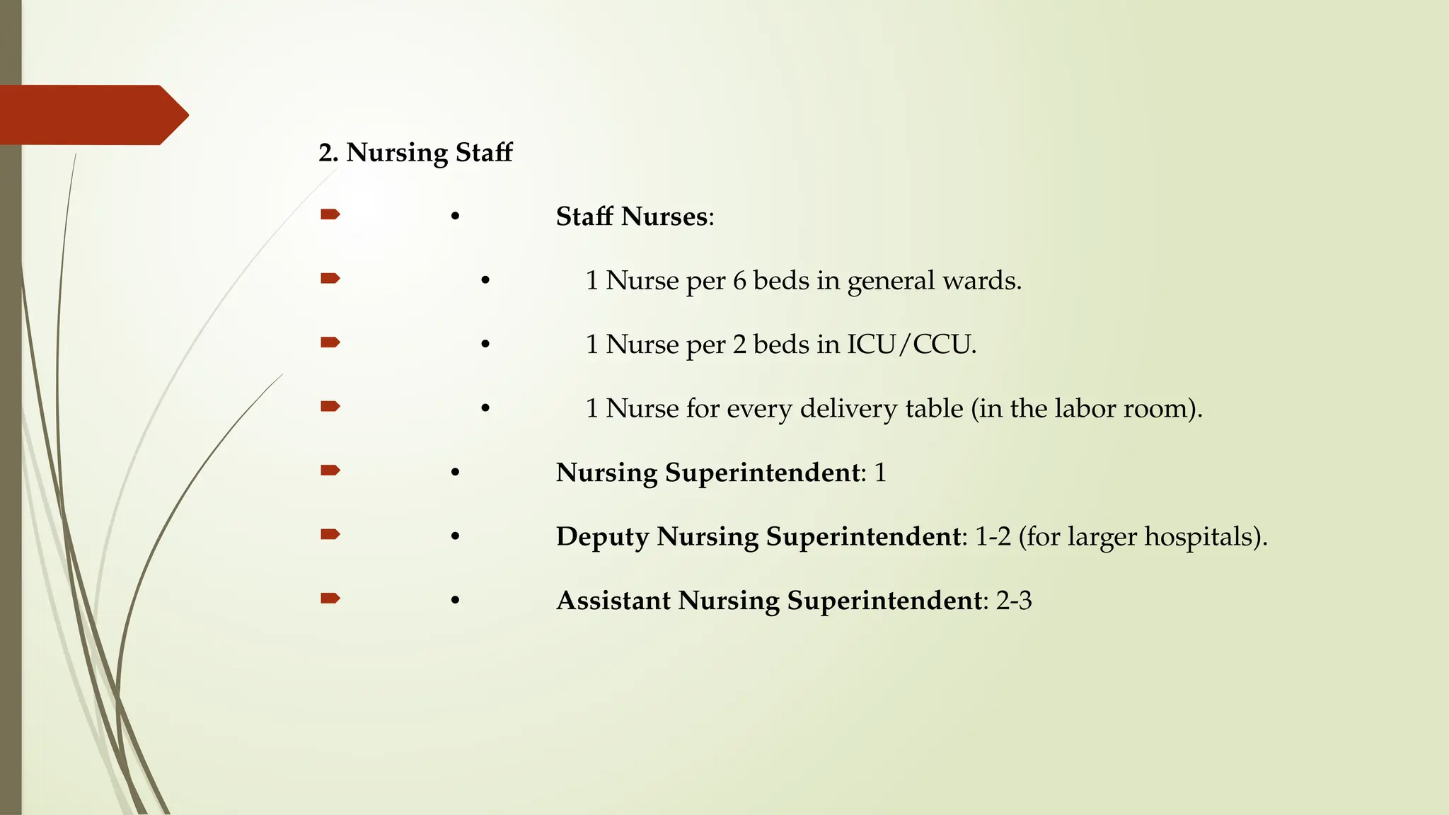 2. Nursing Staff
 • Staff Nurses:
 • 1 Nurse per 6 beds in general wards.
 • 1 Nurse per 2 beds in ICU/CCU.
 • 1 Nurse for every delivery table (in the labor room).
 • Nursing Superintendent: 1
 • Deputy Nursing Superintendent: 1-2 (for larger hospitals).
 • Assistant Nursing Superintendent: 2-3
 