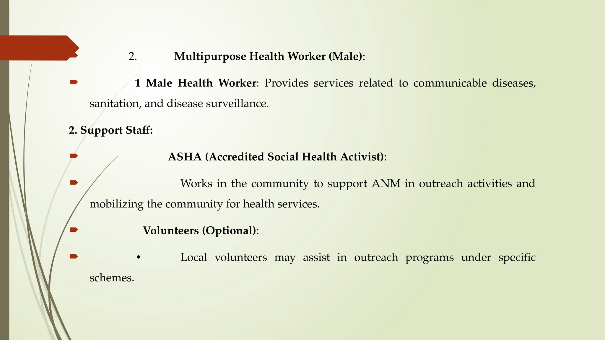  2. Multipurpose Health Worker (Male):
 1 Male Health Worker: Provides services related to communicable diseases,
sanitation, and disease surveillance.
2. Support Staff:
 ASHA (Accredited Social Health Activist):
 Works in the community to support ANM in outreach activities and
mobilizing the community for health services.
 Volunteers (Optional):
 • Local volunteers may assist in outreach programs under specific
schemes.
 