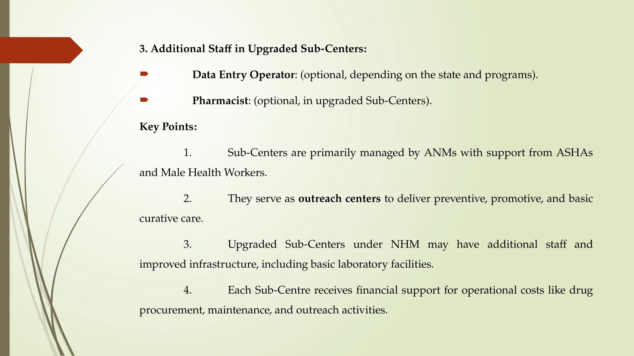 3. Additional Staff in Upgraded Sub-Centers:
 Data Entry Operator: (optional, depending on the state and programs).
 Pharmacist: (optional, in upgraded Sub-Centers).
Key Points:
1. Sub-Centers are primarily managed by ANMs with support from ASHAs
and Male Health Workers.
2. They serve as outreach centers to deliver preventive, promotive, and basic
curative care.
3. Upgraded Sub-Centers under NHM may have additional staff and
improved infrastructure, including basic laboratory facilities.
4. Each Sub-Centre receives financial support for operational costs like drug
procurement, maintenance, and outreach activities.
 