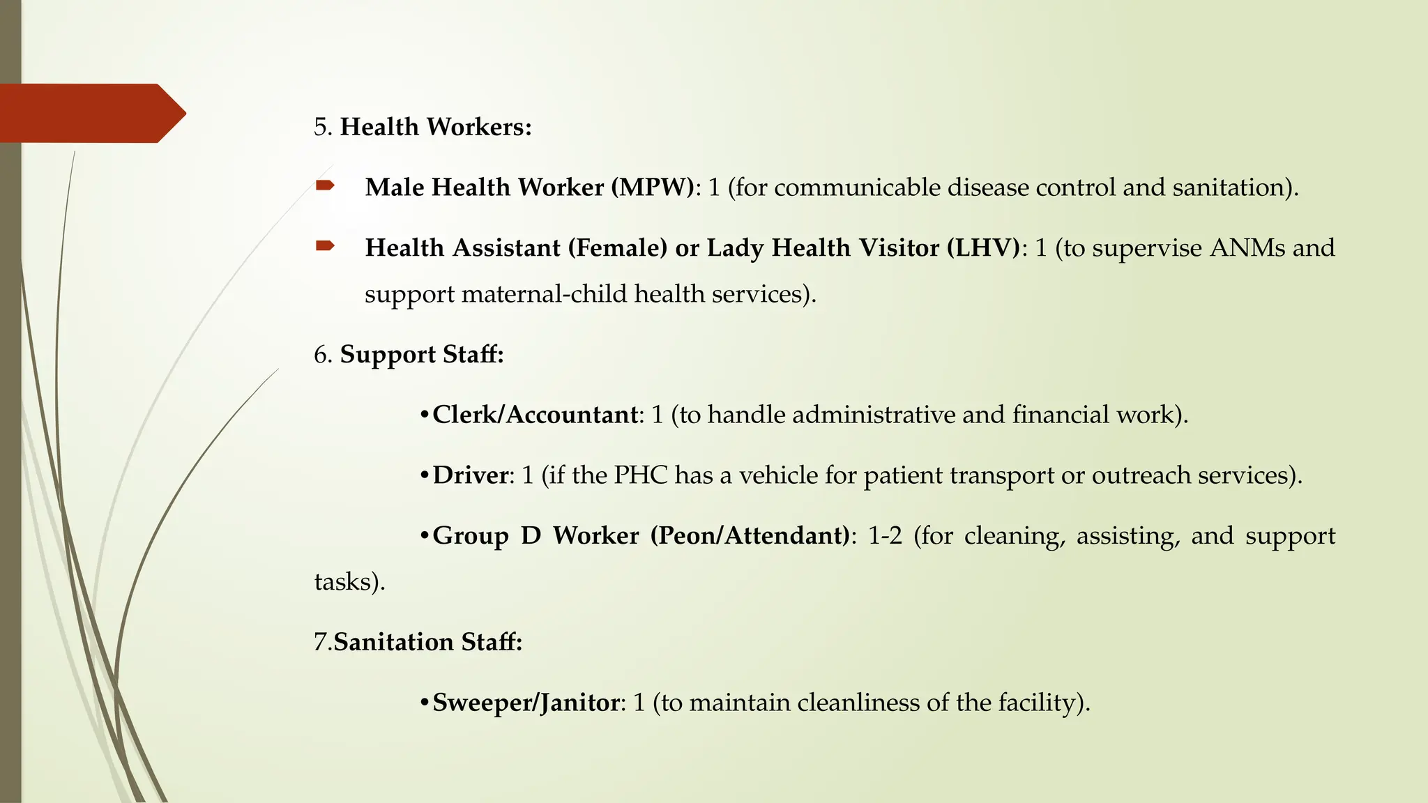 5. Health Workers:
 Male Health Worker (MPW): 1 (for communicable disease control and sanitation).
 Health Assistant (Female) or Lady Health Visitor (LHV): 1 (to supervise ANMs and
support maternal-child health services).
6. Support Staff:
•Clerk/Accountant: 1 (to handle administrative and financial work).
•Driver: 1 (if the PHC has a vehicle for patient transport or outreach services).
•Group D Worker (Peon/Attendant): 1-2 (for cleaning, assisting, and support
tasks).
7.Sanitation Staff:
•Sweeper/Janitor: 1 (to maintain cleanliness of the facility).
 