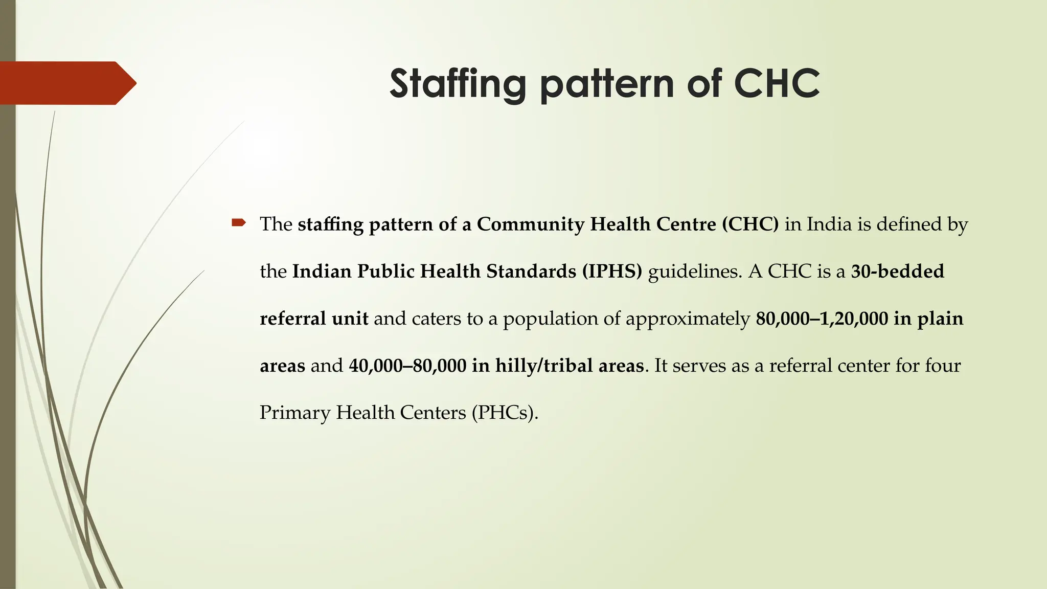 Staffing pattern of CHC
 The staffing pattern of a Community Health Centre (CHC) in India is defined by
the Indian Public Health Standards (IPHS) guidelines. A CHC is a 30-bedded
referral unit and caters to a population of approximately 80,000–1,20,000 in plain
areas and 40,000–80,000 in hilly/tribal areas. It serves as a referral center for four
Primary Health Centers (PHCs).
 