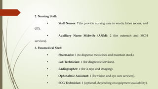 2. Nursing Staff:
• Staff Nurses: 7 (to provide nursing care in wards, labor rooms, and
OT).
• Auxiliary Nurse Midwife (ANM): 2 (for outreach and MCH
services).
3. Paramedical Staff:
• Pharmacist: 1 (to dispense medicines and maintain stock).
• Lab Technician: 1 (for diagnostic services).
• Radiographer: 1 (for X-rays and imaging).
• Ophthalmic Assistant: 1 (for vision and eye care services).
• ECG Technician: 1 (optional, depending on equipment availability).
 