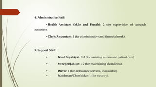 4. Administrative Staff:
•Health Assistant (Male and Female): 2 (for supervision of outreach
activities).
•Clerk/Accountant: 1 (for administrative and financial work).
5. Support Staff:
• Ward Boys/Ayah: 2-3 (for assisting nurses and patient care).
• Sweeper/Janitor: 1-2 (for maintaining cleanliness).
• Driver: 1 (for ambulance services, if available).
• Watchman/Chowkidar: 1 (for security).
 