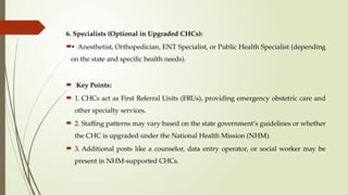 6. Specialists (Optional in Upgraded CHCs):
• Anesthetist, Orthopedician, ENT Specialist, or Public Health Specialist (depending
on the state and specific health needs).
 Key Points:
 1. CHCs act as First Referral Units (FRUs), providing emergency obstetric care and
other specialty services.
 2. Staffing patterns may vary based on the state government’s guidelines or whether
the CHC is upgraded under the National Health Mission (NHM).
 3. Additional posts like a counselor, data entry operator, or social worker may be
present in NHM-supported CHCs.
 