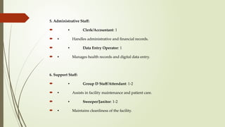 5. Administrative Staff:
 • Clerk/Accountant: 1
 • Handles administrative and financial records.
 • Data Entry Operator: 1
 • Manages health records and digital data entry.
6. Support Staff:
 • Group D Staff/Attendant: 1-2
 • Assists in facility maintenance and patient care.
 • Sweeper/Janitor: 1-2
 • Maintains cleanliness of the facility.
 