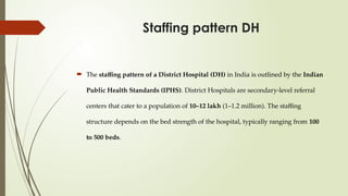 Staffing pattern DH
 The staffing pattern of a District Hospital (DH) in India is outlined by the Indian
Public Health Standards (IPHS). District Hospitals are secondary-level referral
centers that cater to a population of 10–12 lakh (1–1.2 million). The staffing
structure depends on the bed strength of the hospital, typically ranging from 100
to 500 beds.
 