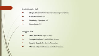 4. Administrative Staff
• Hospital Administrator: 1 (optional in larger hospitals).
• Clerk/Accountant: 2-4
• Data Entry Operators: 3-5
• Receptionist: 1-2
5. Support Staff
• Ward Boys/Ayahs: 1 per 12 beds.
• Sweepers/Janitors: 1 per 8,000 sq. ft. area.
• Security Guards: 3-6 (for 24x7 security).
• Drivers: 2-4 (for ambulances and other vehicles).
 