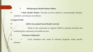  2. Multipurpose Health Worker (Male):
 1 Male Health Worker: Provides services related to communicable diseases,
sanitation, and disease surveillance.
2. Support Staff:
 ASHA (Accredited Social Health Activist):
 Works in the community to support ANM in outreach activities and
mobilizing the community for health services.
 Volunteers (Optional):
 • Local volunteers may assist in outreach programs under specific
schemes.
 