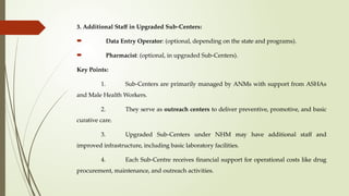 3. Additional Staff in Upgraded Sub-Centers:
 Data Entry Operator: (optional, depending on the state and programs).
 Pharmacist: (optional, in upgraded Sub-Centers).
Key Points:
1. Sub-Centers are primarily managed by ANMs with support from ASHAs
and Male Health Workers.
2. They serve as outreach centers to deliver preventive, promotive, and basic
curative care.
3. Upgraded Sub-Centers under NHM may have additional staff and
improved infrastructure, including basic laboratory facilities.
4. Each Sub-Centre receives financial support for operational costs like drug
procurement, maintenance, and outreach activities.
 