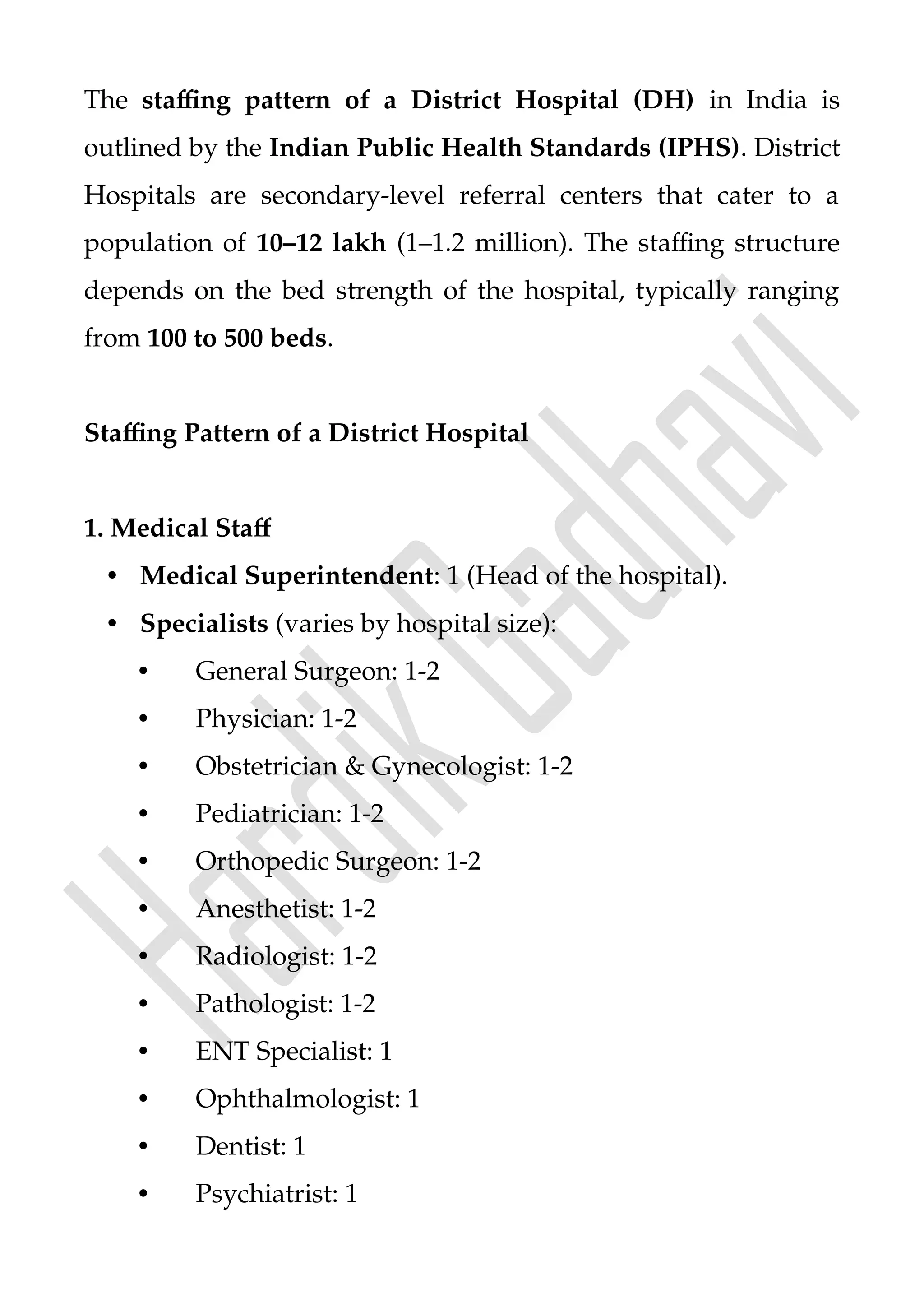 The staffing pattern of a District Hospital (DH) in India is
outlined by the Indian Public Health Standards (IPHS). District
Hospitals are secondary-level referral centers that cater to a
population of 10–12 lakh (1–1.2 million). The staffing structure
depends on the bed strength of the hospital, typically ranging
from 100 to 500 beds.
Staffing Pattern of a District Hospital
1. Medical Staff
• Medical Superintendent: 1 (Head of the hospital).
• Specialists (varies by hospital size):
• General Surgeon: 1-2
• Physician: 1-2
• Obstetrician & Gynecologist: 1-2
• Pediatrician: 1-2
• Orthopedic Surgeon: 1-2
• Anesthetist: 1-2
• Radiologist: 1-2
• Pathologist: 1-2
• ENT Specialist: 1
• Ophthalmologist: 1
• Dentist: 1
• Psychiatrist: 1
 