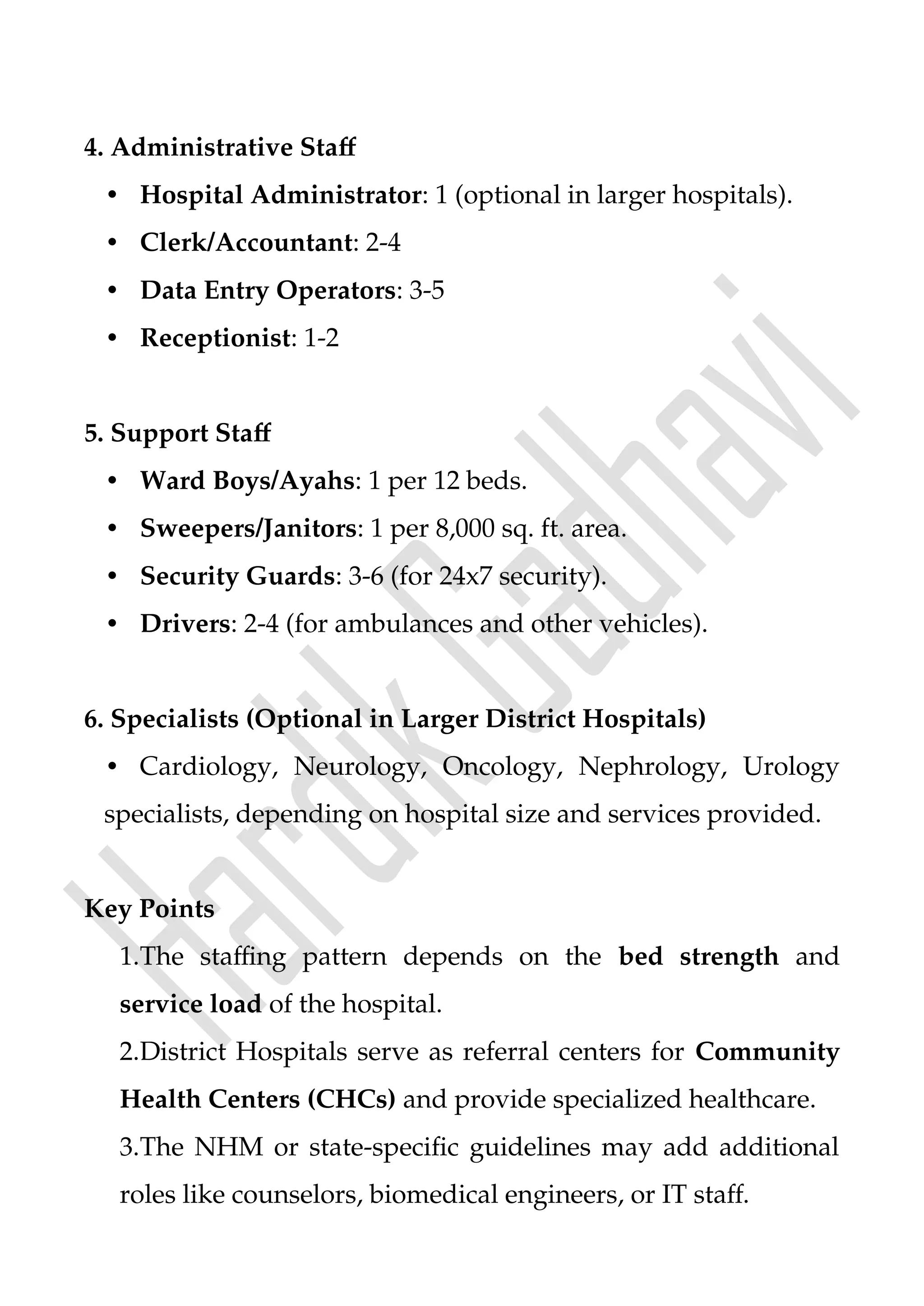 4. Administrative Staff
• Hospital Administrator: 1 (optional in larger hospitals).
• Clerk/Accountant: 2-4
• Data Entry Operators: 3-5
• Receptionist: 1-2
5. Support Staff
• Ward Boys/Ayahs: 1 per 12 beds.
• Sweepers/Janitors: 1 per 8,000 sq. ft. area.
• Security Guards: 3-6 (for 24x7 security).
• Drivers: 2-4 (for ambulances and other vehicles).
6. Specialists (Optional in Larger District Hospitals)
• Cardiology, Neurology, Oncology, Nephrology, Urology
specialists, depending on hospital size and services provided.
Key Points
1.The staffing pattern depends on the bed strength and
service load of the hospital.
2.District Hospitals serve as referral centers for Community
Health Centers (CHCs) and provide specialized healthcare.
3.The NHM or state-specific guidelines may add additional
roles like counselors, biomedical engineers, or IT staff.
 