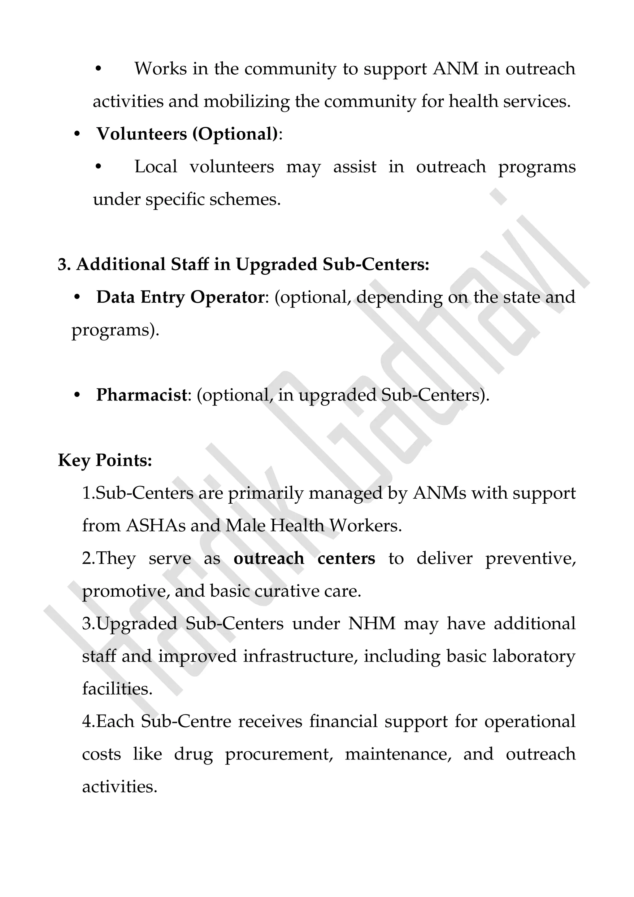• Works in the community to support ANM in outreach
activities and mobilizing the community for health services.
• Volunteers (Optional):
• Local volunteers may assist in outreach programs
under specific schemes.
3. Additional Staff in Upgraded Sub-Centers:
• Data Entry Operator: (optional, depending on the state and
programs).
• Pharmacist: (optional, in upgraded Sub-Centers).
Key Points:
1.Sub-Centers are primarily managed by ANMs with support
from ASHAs and Male Health Workers.
2.They serve as outreach centers to deliver preventive,
promotive, and basic curative care.
3.Upgraded Sub-Centers under NHM may have additional
staff and improved infrastructure, including basic laboratory
facilities.
4.Each Sub-Centre receives financial support for operational
costs like drug procurement, maintenance, and outreach
activities.
 