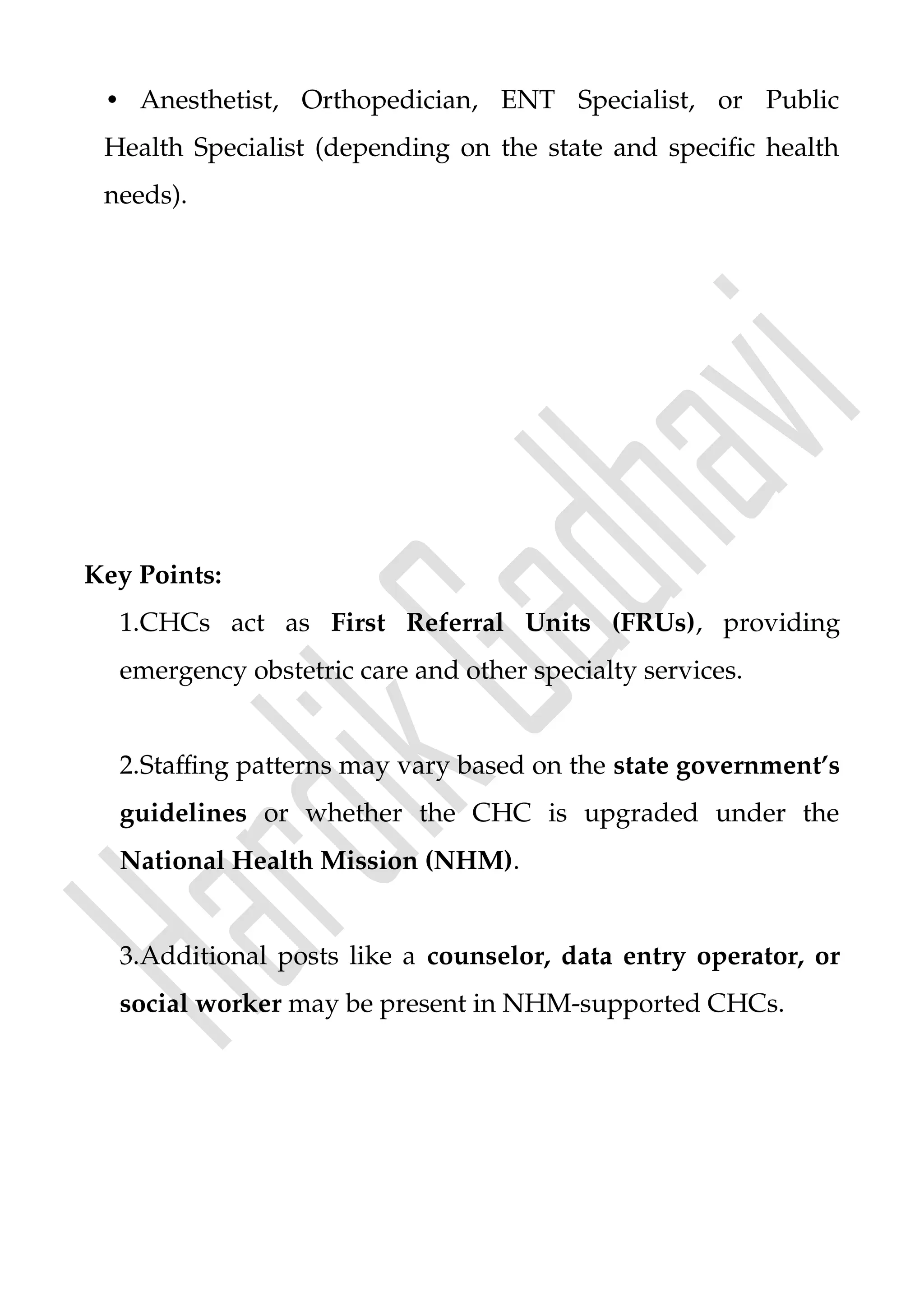 • Anesthetist, Orthopedician, ENT Specialist, or Public
Health Specialist (depending on the state and specific health
needs).
Key Points:
1.CHCs act as First Referral Units (FRUs), providing
emergency obstetric care and other specialty services.
2.Staffing patterns may vary based on the state government’s
guidelines or whether the CHC is upgraded under the
National Health Mission (NHM).
3.Additional posts like a counselor, data entry operator, or
social worker may be present in NHM-supported CHCs.
 