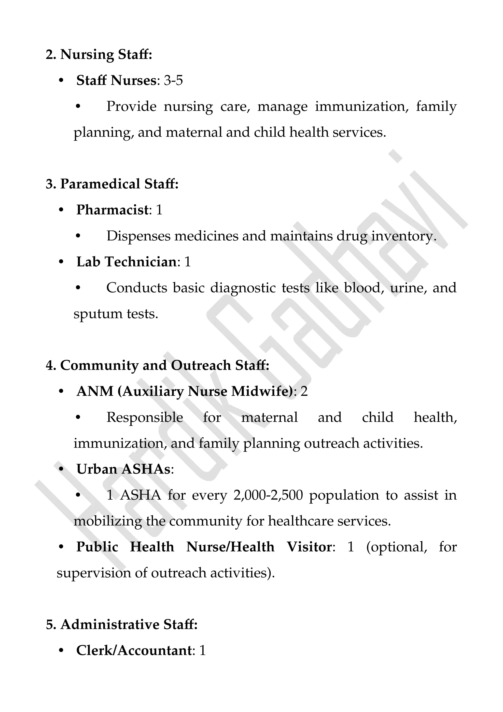 2. Nursing Staff:
• Staff Nurses: 3-5
• Provide nursing care, manage immunization, family
planning, and maternal and child health services.
3. Paramedical Staff:
• Pharmacist: 1
• Dispenses medicines and maintains drug inventory.
• Lab Technician: 1
• Conducts basic diagnostic tests like blood, urine, and
sputum tests.
4. Community and Outreach Staff:
• ANM (Auxiliary Nurse Midwife): 2
• Responsible for maternal and child health,
immunization, and family planning outreach activities.
• Urban ASHAs:
• 1 ASHA for every 2,000-2,500 population to assist in
mobilizing the community for healthcare services.
• Public Health Nurse/Health Visitor: 1 (optional, for
supervision of outreach activities).
5. Administrative Staff:
• Clerk/Accountant: 1
 