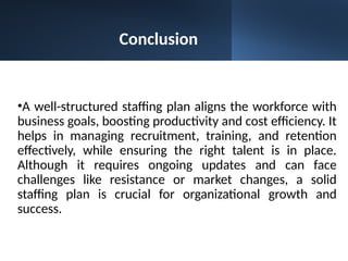 •A well-structured staffing plan aligns the workforce with
business goals, boosting productivity and cost efficiency. It
helps in managing recruitment, training, and retention
effectively, while ensuring the right talent is in place.
Although it requires ongoing updates and can face
challenges like resistance or market changes, a solid
staffing plan is crucial for organizational growth and
success.
Conclusion
 