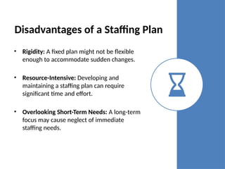 Disadvantages of a Staffing Plan
• Rigidity: A fixed plan might not be flexible
enough to accommodate sudden changes.
• Resource-Intensive: Developing and
maintaining a staffing plan can require
significant time and effort.
• Overlooking Short-Term Needs: A long-term
focus may cause neglect of immediate
staffing needs.
 