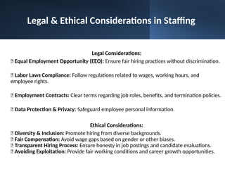 Legal Considerations:
📌 Equal Employment Opportunity (EEO): Ensure fair hiring practices without discrimination.
📌 Labor Laws Compliance: Follow regulations related to wages, working hours, and
employee rights.
📌 Employment Contracts: Clear terms regarding job roles, benefits, and termination policies.
📌 Data Protection & Privacy: Safeguard employee personal information.
Ethical Considerations:
🔹 Diversity & Inclusion: Promote hiring from diverse backgrounds.
🔹 Fair Compensation: Avoid wage gaps based on gender or other biases.
🔹 Transparent Hiring Process: Ensure honesty in job postings and candidate evaluations.
🔹 Avoiding Exploitation: Provide fair working conditions and career growth opportunities.
Legal & Ethical Considerations in Staffing
 