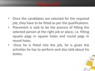 Placement
• Once the candidates are selected for the required
job, they have to be fitted as per the qualifications.
• Placement is said to be the process of fitting the
selected person at the right job or place, i.e. fitting
square pegs in square holes and round pegs in
round holes.
• Once he is fitted into the job, he is given the
activities he has to perform and also told about his
duties.
 