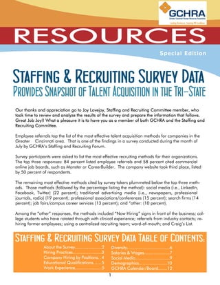 Staffing & Recruiting Survey Data
Provides Snapshot of Talent Acquisition in the Tri-State

Employee referrals top the list of the most effective talent acquisition methods for companies in the
Greater Cincinnati area. That is one of the findings in a survey conducted during the month of
July by GCHRA’s Staffing and Recruiting Forum.

Survey participants were asked to list the most effective recruiting methods for their organizations.
The top three responses: 84 percent listed employee referrals and 58 percent cited commercial
online job boards, such as Monster or CareerBuilder. The company website took third place, listed
by 50 percent of respondents.

The remaining most effective methods cited by survey takers plummeted below the top three meth-
ods. Those methods (followed by the percentage listing the method): social media (i.e., LinkedIn,
Facebook, Twitter) (22 percent); traditional advertising media (i.e., newspapers, professional
journals, radio) (19 percent); professional associations/conferences (15 percent); search firms (14
percent); job fairs/campus career services (13 percent); and “other: (10 percent).

Among the “other” responses, the methods included “Now Hiring” signs in front of the business; col-
lege students who have rotated through with clinical experience; referrals from industry contacts; re-
hiring former employees; using a centralized recruiting team; word-of-mouth; and Craig’s List.


Staffing & Recruiting Survey Data Table of Contents:
 