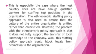  This is especially the case where the host
country does not have enough qualified
workers for staffing top positions in the
organization. The ethnocentric staffing policy
approach is also used to ensure that the
culture of the entire organization is unified
rather than diversified. However, the problem
with the ethnocentric policy approach is that
it does not fully support the transfer of local
knowledge to the company. Also, this staffing
policy approach could block locals from
promotion in the organization.
4/18/2019APARRAJITHA ARIYADASA 11
 