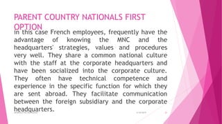 PARENT COUNTRY NATIONALS FIRST
OPTION
in this case French employees, frequently have the
advantage of knowing the MNC and the
headquarters' strategies, values and procedures
very well. They share a common national culture
with the staff at the corporate headquarters and
have been socialized into the corporate culture.
They often have technical competence and
experience in the specific function for which they
are sent abroad. They facilitate communication
between the foreign subsidiary and the corporate
headquarters. 4/18/2019APARRAJITHA ARIYADASA 21
 