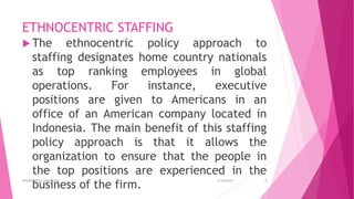ETHNOCENTRIC STAFFING
 The ethnocentric policy approach to
staffing designates home country nationals
as top ranking employees in global
operations. For instance, executive
positions are given to Americans in an
office of an American company located in
Indonesia. The main benefit of this staffing
policy approach is that it allows the
organization to ensure that the people in
the top positions are experienced in the
business of the firm.
4/18/2019APARRAJITHA ARIYADASA 9
 