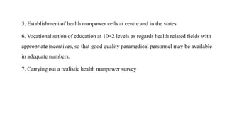 5. Establishment of health manpower cells at centre and in the states.
6. Vocationalisation of education at 10+2 levels as regards health related fields with
appropriate incentives, so that good quality paramedical personnel may be available
in adequate numbers.
7. Carrying out a realistic health manpower survey
 