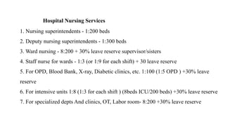 Hospital Nursing Services
1. Nursing superintendents - 1:200 beds
2. Deputy nursing superintendents - 1:300 beds
3. Ward nursing - 8:200 + 30% leave reserve supervisor/sisters
4. Staff nurse for wards - 1:3 (or 1:9 for each shift) + 30 leave reserve
5. For OPD, Blood Bank, X-ray, Diabetic clinics, etc. 1:100 (1:5 OPD ) +30% leave
reserve
6. For intensive units 1:8 (1:3 for each shift ) (8beds ICU/200 beds) +30% leave reserve
7. For specialized depts And clinics, OT, Labor room- 8:200 +30% leave reserve
 