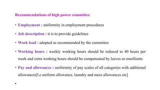 Recommendations of high power committee
• Employment : uniformity in employment procedures
• Job description : it is to provide guidelines
• Work load : adopted as recommended by the committee
• Working hours : weekly working hours should be reduced to 40 hours per
week and extra working hours should be compensated by leaves or emollients
• Pay and allowances : uniformity of pay scales of all categories with additional
allowances[I.e uniform allowance, laundry and mess allowances etc]
•
 