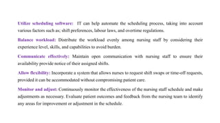 Utilize scheduling software: IT can help automate the scheduling process, taking into account
various factors such as; shift preferences, labour laws, and overtime regulations.
Balance workload: Distribute the workload evenly among nursing staff by considering their
experience level, skills, and capabilities to avoid burden.
Communicate effectively: Maintain open communication with nursing staff to ensure their
availability provide notice of their assigned shifts.
Allow flexibility: Incorporate a system that allows nurses to request shift swaps or time-off requests,
provided it can be accommodated without compromising patient care.
Monitor and adjust: Continuously monitor the effectiveness of the nursing staff schedule and make
adjustments as necessary. Evaluate patient outcomes and feedback from the nursing team to identify
any areas for improvement or adjustment in the schedule.
 