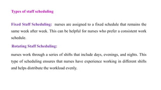 Types of staff scheduling
Fixed Staff Scheduling: nurses are assigned to a fixed schedule that remains the
same week after week. This can be helpful for nurses who prefer a consistent work
schedule.
Rotating Staff Scheduling:
nurses work through a series of shifts that include days, evenings, and nights. This
type of scheduling ensures that nurses have experience working in different shifts
and helps distribute the workload evenly.
 
