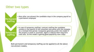 Other two types
Permanent
staffing
• Here after recruitment the candidate stays in the company payroll as
a permanent employee
Temporary
staffing
• In case of temporary staffing/ contract staffing the candidate
remains in the payroll of the consultant and works with the company
for a limited time period. Companies generally prefer this model if
the project is small or uncertain. Again it reduces their long term
costs also. So this model is gaining good popularity now a days
Both permanent and temporary staffing can be applied to all the above
recruitment models.
 