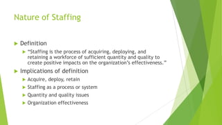 Nature of Staffing
 Definition
 “Staffing is the process of acquiring, deploying, and
retaining a workforce of sufficient quantity and quality to
create positive impacts on the organization’s effectiveness.”
 Implications of definition
 Acquire, deploy, retain
 Staffing as a process or system
 Quantity and quality issues
 Organization effectiveness
 