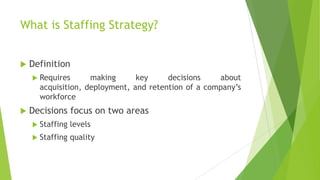 What is Staffing Strategy?
 Definition
 Requires making key decisions about
acquisition, deployment, and retention of a company’s
workforce
 Decisions focus on two areas
 Staffing levels
 Staffing quality
 