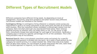 Different Types of Recruitment Models
Different companies have different hiring needs. So depending on level of
engagement, exclusivity, long term prospects and other factors many different
recruitment models are followed in the market.
Contingency Hiring: In contingency hiring whenever a company comes across any
requirement it gives it to many consultants at the same time and asks all of them to
send resumes. Only the consultant whose candidate is offered gets money from the
company. Here recruiters don't get any assured and fixed salary. Their revenue
depends entirely on whether they can make offers or not. As risk factor is high
here, consultants charge more percentage for such type of recruitment. Generally a
company pays in terms of a specific percentage of CTC of the candidate. This is the
most prevalent way of recruitment.
Retained Search: Here a recruitment consultant works exclusively for a specific
requirement and payment is divided into two parts. He is paid a fixed amount by the
company for search activity. It is called retainer fee. Other than that if he makes
offer he gets more money. For recruitment of senior executives like CEO, Sales head
very focused approach is required, so this method is preferred.
 