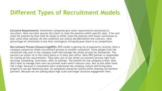 Different Types of Recruitment Models
Exclusive Requirements: Sometimes companies give some requirements exclusively to
recruiters. Here recruiter assures the client to close the position within specific date, if he cant
close the position by that time he needs to either close the position with lesser commission or
bear some other penalty. All the conditions are clearly decided before the contract. Here
percentage of commission is less than contingency hiring because there is no competition.
Recruitment Process Outsourcing(RPO): RPO model is gaining lot of popularity recently. Here a
company outsources whole recruitment process to another consultant. Some people from the
consultant side seat in the company itself and manage the whole process by themselves. The
sources can either sit in the client place or in their own office. Here RPO partner is responsible
for closing all the requirements. They take care of the whole recruitment process right from
sourcing, scheduling, interviews, offer to joining's. The benefit for the company is that- they
don't have to manage their own recruitment team which reduces costs. But on the other hand
risk is high, because if consultants don't understand the company culture and hiring plans
properly it can get disastrous also. So companies should be careful while choosing recruitment
partners. Because we are talking about high scale and longer duration engagement here.
 