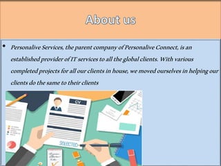 ? PersonaliveServices,theparentcompanyofPersonaliveConnect,isan
establishedproviderofITservicestoalltheglobalclients.Withvarious
completedprojectsforallourclientsinhouse,wemovedourselvesinhelpingour
clientsdothesametotheirclients
 