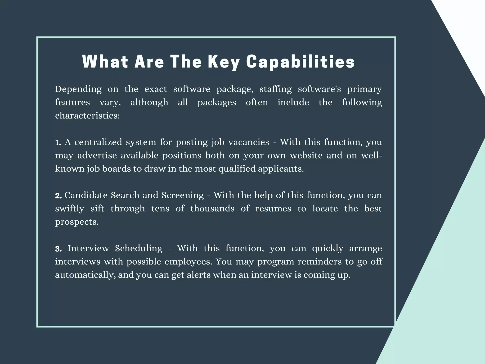 What Are The Key Capabilities
Depending on the exact software package, staffing software's primary
features vary, although all packages often include the following
characteristics:
1. A centralized system for posting job vacancies - With this function, you
may advertise available positions both on your own website and on well-
known job boards to draw in the most qualified applicants.
2. Candidate Search and Screening - With the help of this function, you can
swiftly sift through tens of thousands of resumes to locate the best
prospects.
3. Interview Scheduling - With this function, you can quickly arrange
interviews with possible employees. You may program reminders to go off
automatically, and you can get alerts when an interview is coming up.
 
