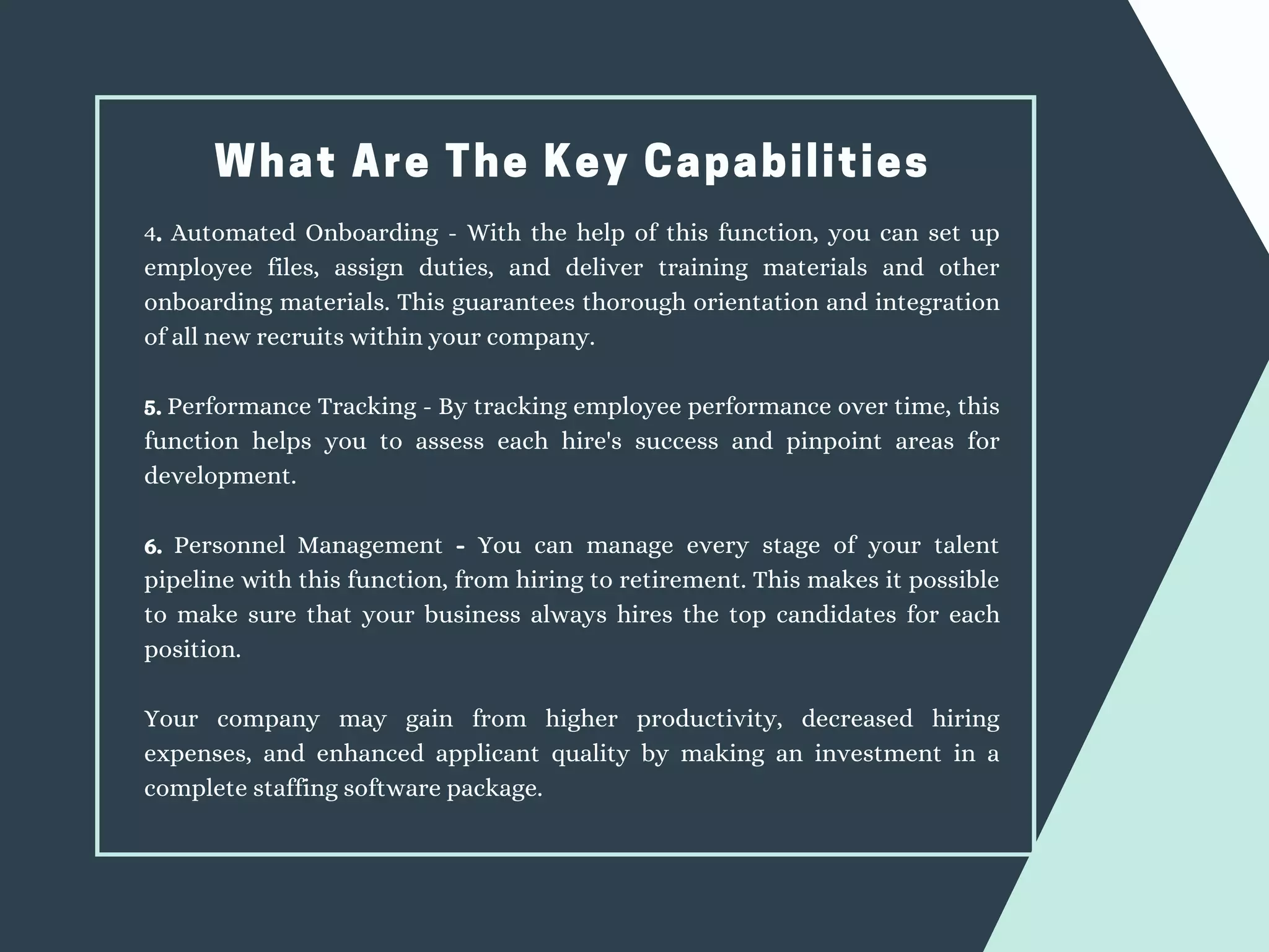 What Are The Key Capabilities
4. Automated Onboarding - With the help of this function, you can set up
employee files, assign duties, and deliver training materials and other
onboarding materials. This guarantees thorough orientation and integration
of all new recruits within your company.
5. Performance Tracking - By tracking employee performance over time, this
function helps you to assess each hire's success and pinpoint areas for
development.
6. Personnel Management - You can manage every stage of your talent
pipeline with this function, from hiring to retirement. This makes it possible
to make sure that your business always hires the top candidates for each
position.
Your company may gain from higher productivity, decreased hiring
expenses, and enhanced applicant quality by making an investment in a
complete staffing software package.
 