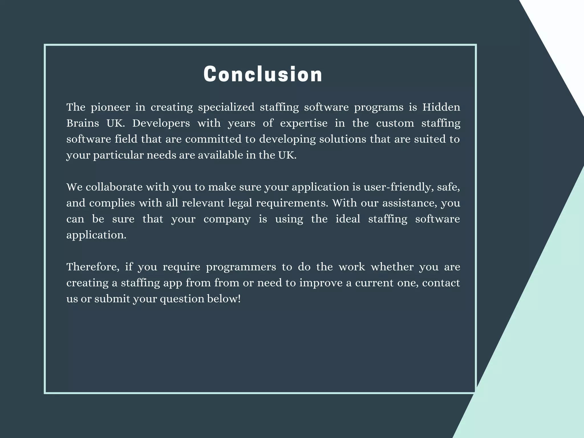 Conclusion
The pioneer in creating specialized staffing software programs is Hidden
Brains UK. Developers with years of expertise in the custom staffing
software field that are committed to developing solutions that are suited to
your particular needs are available in the UK.
We collaborate with you to make sure your application is user-friendly, safe,
and complies with all relevant legal requirements. With our assistance, you
can be sure that your company is using the ideal staffing software
application.
Therefore, if you require programmers to do the work whether you are
creating a staffing app from from or need to improve a current one, contact
us or submit your question below!
 