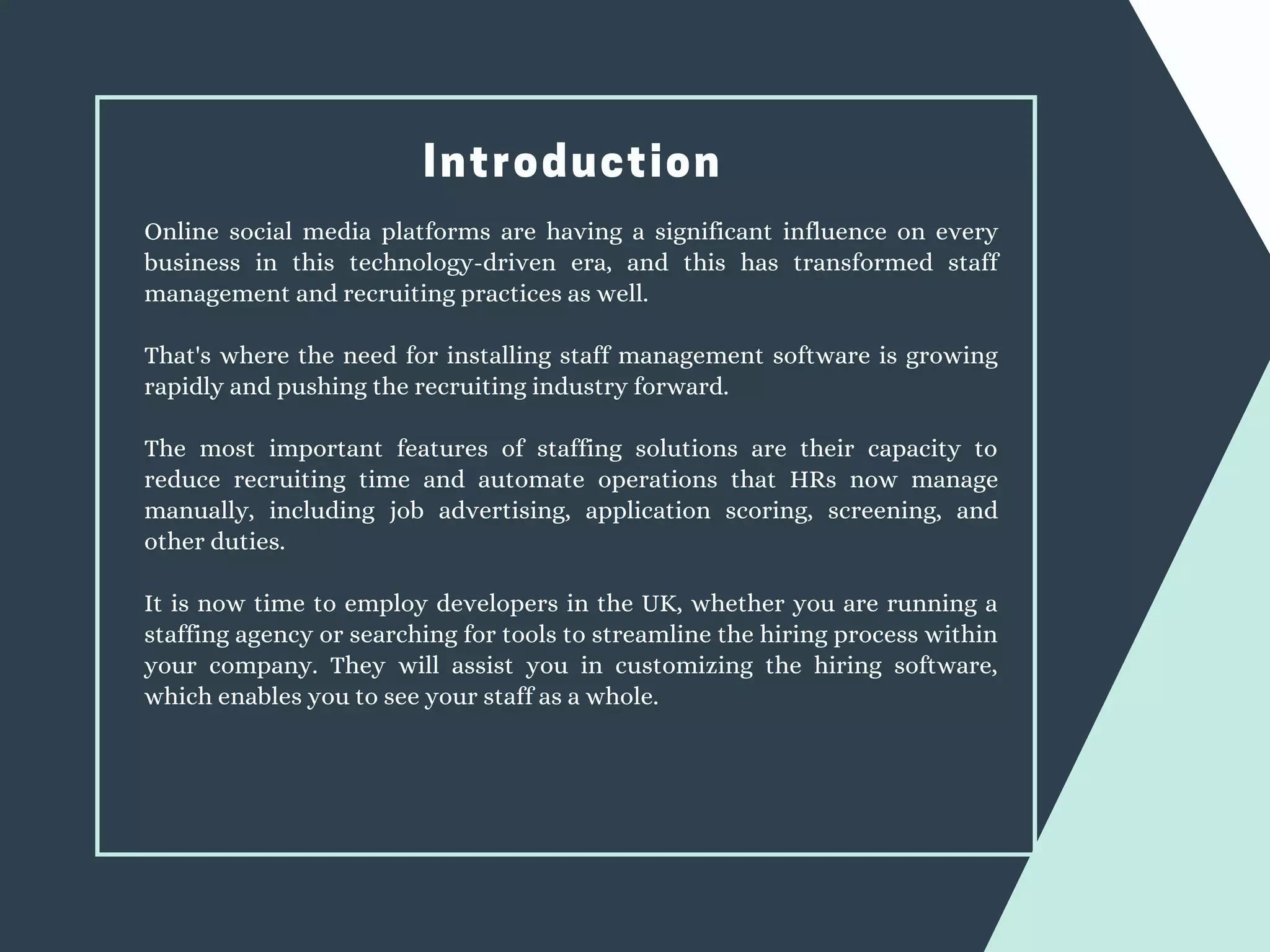 Introduction
Online social media platforms are having a significant influence on every
business in this technology-driven era, and this has transformed staff
management and recruiting practices as well.
That's where the need for installing staff management software is growing
rapidly and pushing the recruiting industry forward.
The most important features of staffing solutions are their capacity to
reduce recruiting time and automate operations that HRs now manage
manually, including job advertising, application scoring, screening, and
other duties.
It is now time to employ developers in the UK, whether you are running a
staffing agency or searching for tools to streamline the hiring process within
your company. They will assist you in customizing the hiring software,
which enables you to see your staff as a whole.
 