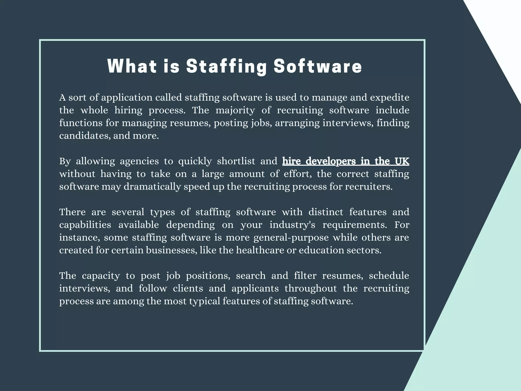 What is Staffing Software
A sort of application called staffing software is used to manage and expedite
the whole hiring process. The majority of recruiting software include
functions for managing resumes, posting jobs, arranging interviews, finding
candidates, and more.
By allowing agencies to quickly shortlist and hire developers in the UK
without having to take on a large amount of effort, the correct staffing
software may dramatically speed up the recruiting process for recruiters.
There are several types of staffing software with distinct features and
capabilities available depending on your industry's requirements. For
instance, some staffing software is more general-purpose while others are
created for certain businesses, like the healthcare or education sectors.
The capacity to post job positions, search and filter resumes, schedule
interviews, and follow clients and applicants throughout the recruiting
process are among the most typical features of staffing software.
 
